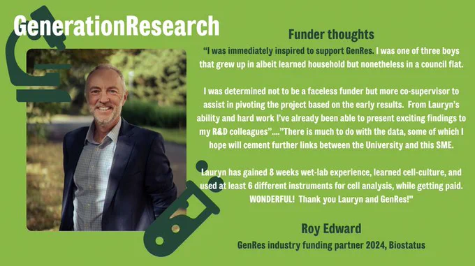 An image of a man, Roy Edward, smiling at the camera. The text on the image reads "Funder thoughts: I was immediately inspired to support GenRes. I was one of three boys that grew up in albeit learned household but nonetheless in a council flat. I was determined not to be a faceless funder but more co-supervisor to assist in pivoting the project based on the early results.  From Lauryn’s ability and hard work I’ve already been able to present exciting findings to my R&D colleagues...There is much to do with the data, some of which I hope will cement further links between the University and this SME. Lauryn has gained 8 weeks wet-lab experience, learned cell-culture, and used at least 6 different instruments for cell analysis, while getting paid.  WONDERFUL!  Thank you Lauryn and GenRes!"

Roy Edward
GenRes industry funding partner 2024, Biostatus