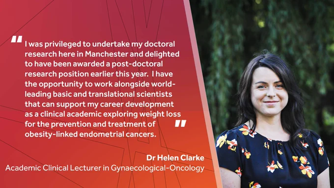 "I was privileged to undertake my doctoral research here in Manchester and delighted to have been awarded a post-doctoral research position earlier this year.  I have the opportunity to work alongside world-leading basic and translational scientists that can support my career development as a clinical academic exploring weight loss for the prevention and treatment of obesity-linked endometrial cancers." ~ Dr Helen Clarke, Academic Clinical Lecturer in Gynaecological-Oncology 
