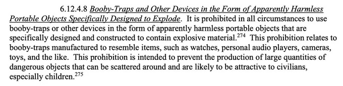 Excerpt from US Department of Defense manual: 

Booby-Traps and Other Devices in the Form of Apparently Harmless
Portable Objects Specifically Designed to Explode. It is prohibited in all circumstances to use booby-traps or other devices in the form of apparently harmless portable objects that are specifically designed and constructed to contain explosive material. This prohibition relates to booby-traps manufactured to resemble items, such as watches, personal audio players, cameras, toys, and the like. This prohibition is intended to prevent the production of large quantities of dangerous objects that can be scattered around and are likely to be attractive to civilians,
especially children.