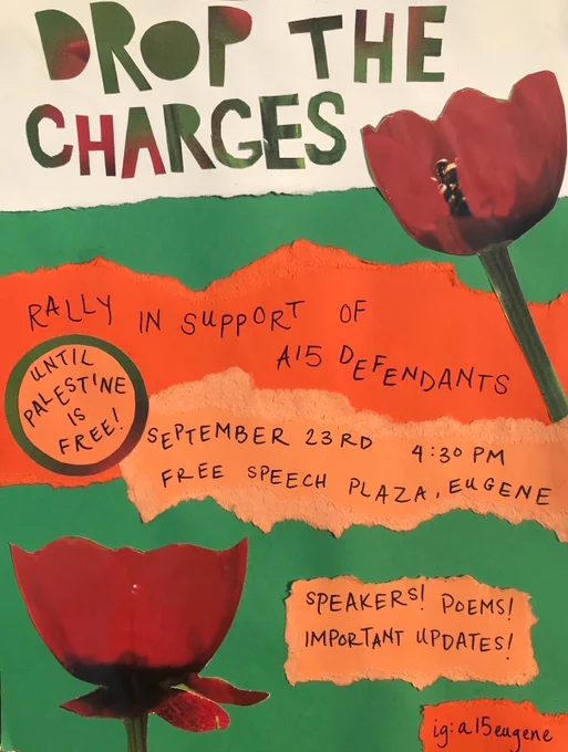 Event flyer. Text written on paper and arranged in a collage style. Two pictures of flowers. Text reads:

DROP THE CHARGES

Rally in support of A15 defendants

September 23rd 4:30pm 
Free Speech Plaza, Eugene

Speakers! Poems! Important Updates! 

Until Palestine is Free!

ig: a15eugene