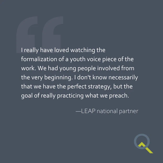 "I really have loved watching the formalization of a youth voice piece of the work. We had young people involved from the very beginning. I don't know necessarily that we have the perfect strategy, but the goal of really practicing what we preach." —LEAP national partner
