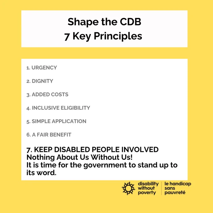 Yellow background. In a white box, the headline reads, Shape the CDB, 7 key principles. Below the seven principles are listed in a white box: urgency, dignity, added costs, inclusive eligibility, simple application, a fair benefit and keep disabled people involved. Week 7 keep disabled people involved is bolded and reads nothing about us without us! It is time for the government to stand up to its wordThe Disability Without Poverty/le hancicap sans pauvreté logo is in the bottom right corner.