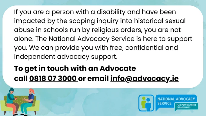 If you are a person with a disability and have been impacted by the scoping inquiry into historical sexual abuse in schools run by religious orders, you are not alone. The National Advocacy Service is here to support you. NAS can provide you with free, confidential and independent advocacy support. To get in touch with an Advocate call 0818 07 3000 or email info@advocacy.ie 