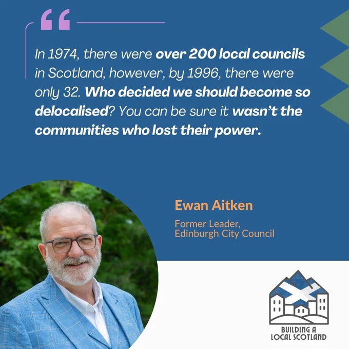 Quote - "In 1974, there were over 200 local councils in Scotland, however, by 1996, there were only 32. Who decided we should become so delocalised? You can be sure it wasn’t the communities who lost their power." Ewan Aitken. Foremer Leader, Edinburgh City Council