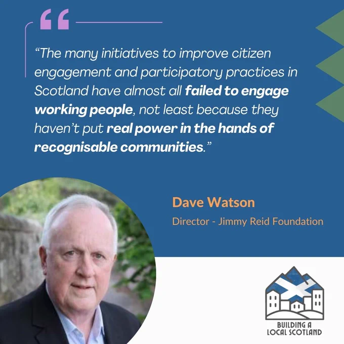 Quote - "The many initiatives to improve citizen engagement and participatory practices in Scotland have almost all failed to engage working people, not least because they haven’t put real power in the hands of recognisable communities.” Dave Watson. Director of the Jimmy Reid Foundation.