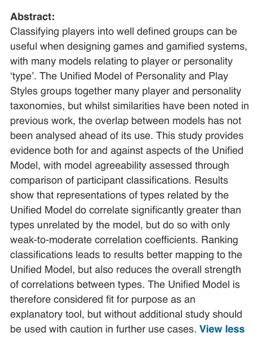 Classifying players into well defined groups can be useful when designing games and gamified systems, with many models relating to player or personality ‘type’. The Unified Model of Personality and Play Styles groups together many player and personality taxonomies, but whilst similarities have been noted in previous work, the overlap between models has not been analysed ahead of its use. This study provides evidence both for and against aspects of the Unified Model, with model agreeability assessed through comparison of participant classifications. Results show that representations of types related by the Unified Model do correlate significantly greater than types unrelated by the model, but do so with only weak-to-moderate correlation coefficients. Ranking classifications leads to results better mapping to the Unified Model, but also reduces the overall strength of correlations between types...