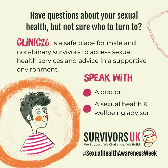 Have questions about your sexual health, but not sure who to turn to? Clinic 26 by SurvivorsUK is a safe place for male and non-binary survivors to access sexual health services and advice in a supportive environment. Speak with a doctor or a sexual health and wellbeing advisor