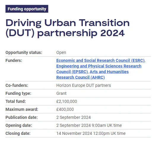 Funding opportunity: Driving Urban Transition (DUT) partnership 2024
Opportunity status:	Open
Funders:	Economic and Social Research Council (ESRC), Engineering and Physical Sciences Research Council (EPSRC), Arts and Humanities Research Council (AHRC)
Co-funders:	Horizon Europe DUT partners
Funding type:	Grant
Total fund:	£2,100,000
Maximum award:	£400,000
Publication date:	2 September 2024
Opening date:	2 September 2024 9:00am UK time
Closing date:	14 November 2024 12:00pm UK time
