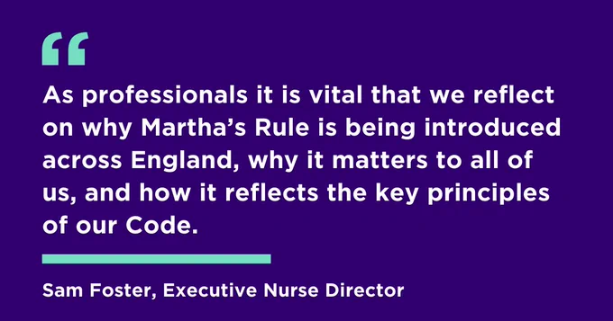 "As professionals it is vital that we reflect on why Martha’s Rule is being introduced across England, why it matters to all of us, and how it reflects the key principles of our Code."
Sam Foster, Executive Nurse Director