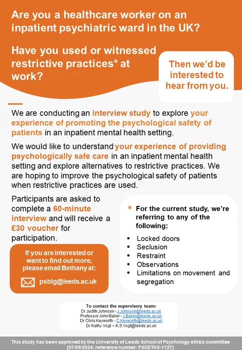 Image is a poster for recruitment to an interview study. It contains the text: we are conducting an interview study to explore your experience of promoting the psychological safety of patients in an inpatient mental health setting. We would like to understand your experience of providing psychologically safe care in an inpatient mental health setting and explore alternatives to restrictive practices.  We are hoping to improve the psychological safety of patients when restrictive practices are used. Participants are asked to complete a 60-minute interview and will receive a £30 voucher for participation. If you are interested or want to find out more, please email Bethany at psblg@leeds.ac.uk.
This study was approved by the University of Leeds, School of Psychology Ethics Committee.
