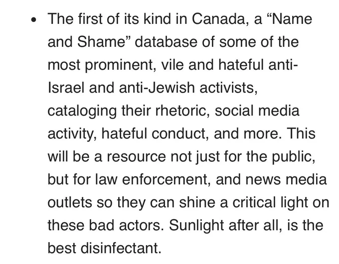 The first of its kind in Canada, a "Name and Shame" database of some of the most prominent, vile and hateful anti-Israel and anti-Jewish activists, cataloging their rhetoric, social media activity, hateful conduct, and more. This will be a resource not just for the public, but for law enforcement, and news media outlets so they can shine a critical light on these bad actors. Sunlight after all, is the best disinfectant.