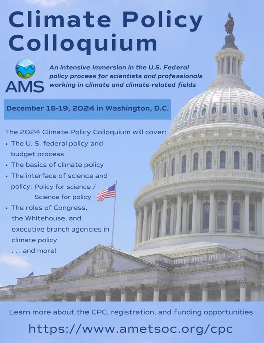 A flyer for the American Meteorological Society's Climate Policy Colloquium.  The flyer shows an image of the U.S. Capitol with a blue sky in the background, and the AMS logo. The flyer says:

AMS Climate Policy Colloquium: an intensive immersion in the U.S. Federal policy process for scientists and professionals working in climate and climate-related fields.

December 15-19, 2024 in Washington, D.C.

The 2024 Climate Policy Colloquium will cover: 
The U. S. federal policy and budget process
The basics of climate policy
The interface of science and policy: science for policy and policy for science
The roles of Congress, the Whitehouse, and  executive branch agencies in climate policy . . . and more!

Learn more about the CPC, registration, and funding opportunities: https://www.ametsoc.org/cpc