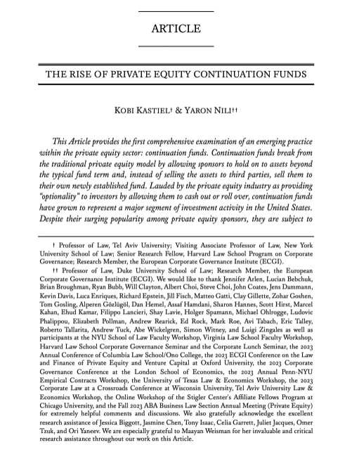ARTICLE THERISEOFPRIVATEEQUITYCONTINUATIONFUNDS KOBI KASTIEL† & YARONNILI†† This Article provides the first comprehensive examination of an emerging practice within the private equity sector: continuation funds. Continuation funds break from the traditional private equity model by allowing sponsors to hold on to assets beyond the typical fund term and, instead of selling the assets to third parties, sell them to their own newly established fund. Lauded by the private equity industry as providing “optionality” to investors by allowing them to cash out or roll over, continuation funds have grown to represent a major segment of investment activity in the United States. Despite their surging popularity among private equity sponsors, they are subject to
