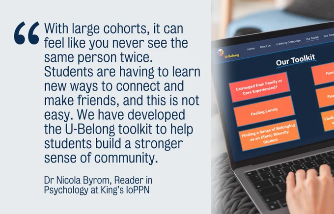 "With large cohorts, it can feel like you never see the same person twice. Students are having to learn new ways to connect and make friends, and this is not easy. We have developed the U-Belong toolkit to help students build a stronger sense of community." Dr Nicola Byrom, Reader in Psychology at King’s IoPPN