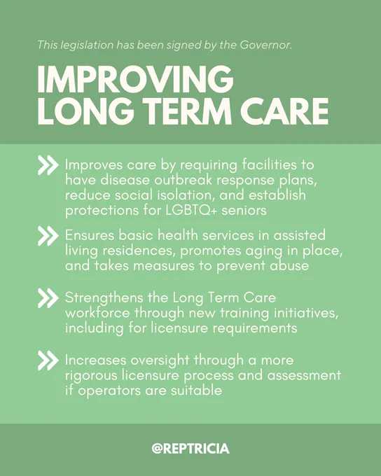 On a green background with white text, this post reads: 

This legislation has been signed by the Governor.

Improving Long term care
1) Improves care by requiring facilities to have disease outbreak response plans, reduce social isolation, and establish protections for LGBTQ  seniors
2) Ensures basic health services in assisted living residences, promotes aging in place, and takes measures to prevent abuse
3) Strengthens the Long Term Care workforce through new training initiatives, including for licensure requirements 
4) Increases oversight through a more rigorous licensure process and assessment if operators are suitable
