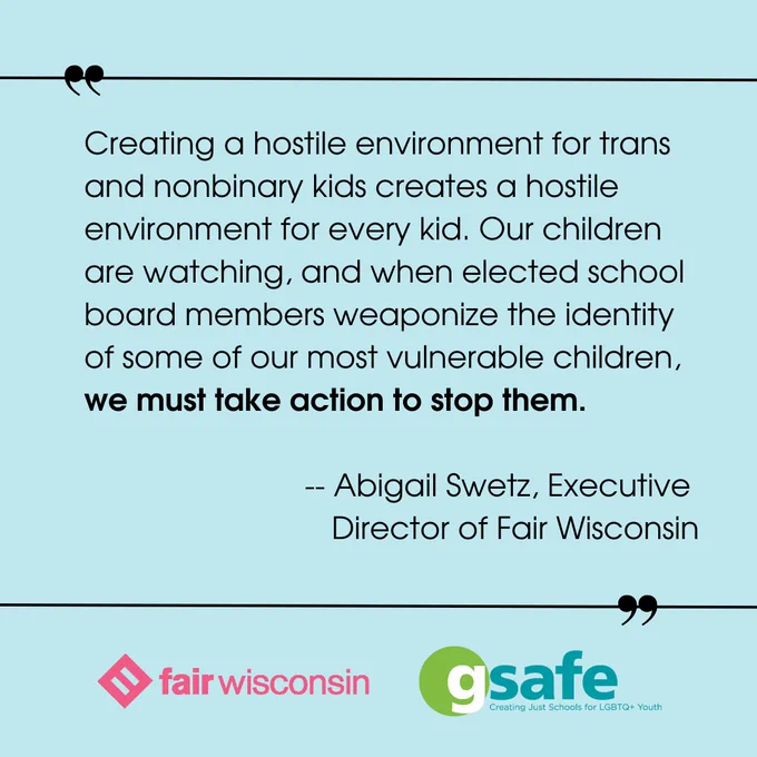 Creating a hostile environment for trans and nonbinary kids creates a hostile environment for every kid. Our children are watching, and when elected school board members weaponize the identity of some of our most vulnerable children, we must take action to stop them.

-- Abigail Swetz, Executive 
Director of Fair Wisconsin