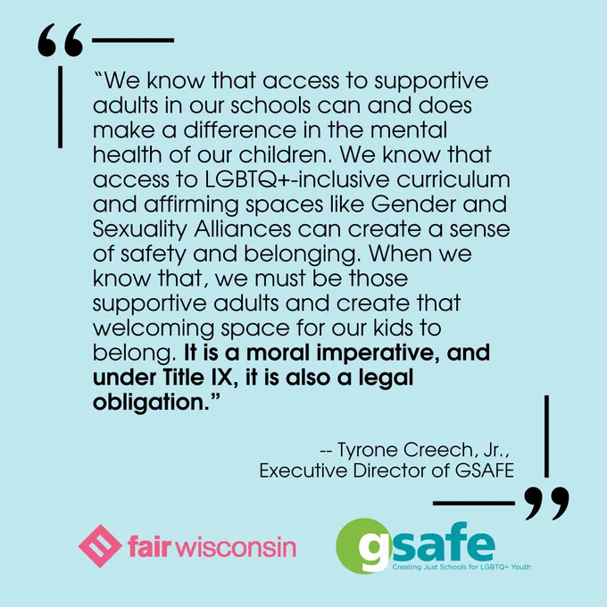 “We know that access to supportive adults in our schools can and does make a difference in the mental health of our children. We know that access to LGBTQ -inclusive curriculum and affirming spaces like Gender and Sexuality Alliances can create a sense of safety and belonging. When we know that, we must be those supportive adults and create that welcoming space for our kids to belong. It is a moral imperative, and under Title IX, it is also a legal obligation.”

-- Tyrone Creech, Jr., 
Executive Director of GSAFE