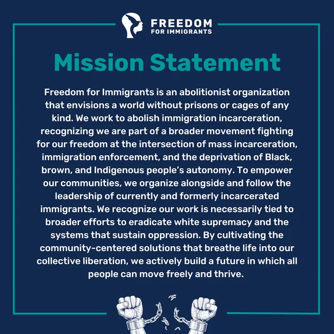 Mission statement: Freedom for Immigrants is an abolitionist organization that envisions a world without prisons or cages of any kind. We work to abolish immigration incarceration, recognizing we are part of a broader movement fighting for our freedom at the intersection of mass incarceration, immigration enforcement, and the deprivation of Black, brown, and Indigenous people’s autonomy. To empower our communities, we organize alongside and follow the leadership of currently and formerly incarcerated immigrants. We recognize our work is necessarily tied to broader efforts to eradicate white supremacy and the systems that sustain oppression. By cultivating the community-centered solutions that breathe life into our collective liberation, we actively build a future in which all people can move freely and thrive. 