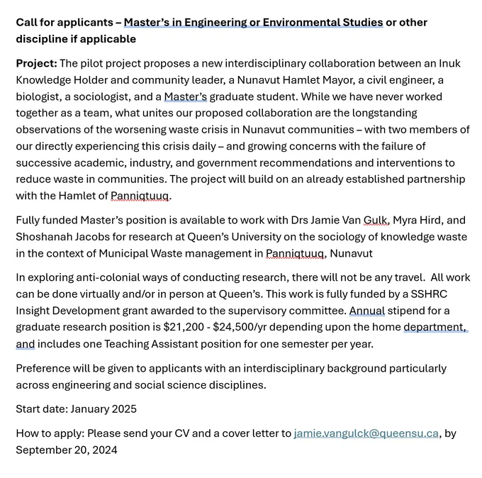 Call for applicants – Master’s in Engineering or Environmental Studies or other discipline if applicable
Project: The pilot project proposes a new interdisciplinary collaboration between an Inuk Knowledge Holder and community leader, a Nunavut Hamlet Mayor, a civil engineer, a biologist, a sociologist, and a Master’s graduate student. While we have never worked together as a team, what unites our proposed collaboration are the longstanding observations of the worsening waste crisis in Nunavut communities – with two members of our directly experiencing this crisis daily – and growing concerns with the failure of successive academic, industry, and government recommendations and interventions to reduce waste in communities. The project will build on an already established partnership with the Hamlet of Panniqtuuq. 
Start date: January 2025
How to apply: Please send your CV and a cover letter to jamie.vangulck@queensu.ca, by September 20, 2024
