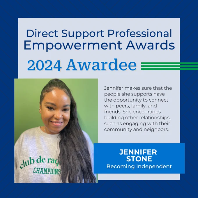 Direct Support Professional Empowerment Awards
2024 Awardee
Jennifer Stone
Becoming Independent
Jennifer makes sure that the people she supports have the opportunity to connect with peers, family, and friends. She encourages building other relationships, such as engaging with their community and neighbors.