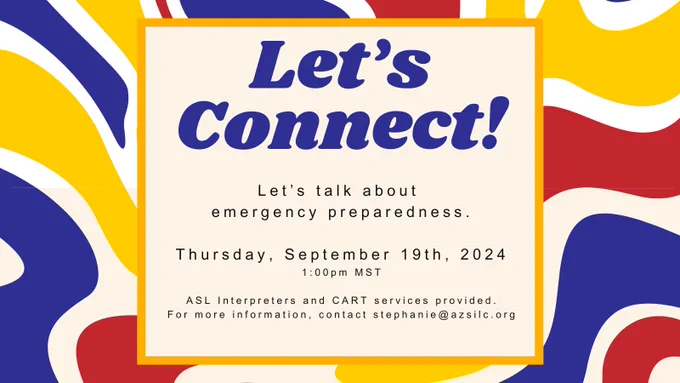 Colorful background with text, Let’s Connect! Let’s talk about emergency preparedness, Thursday September 19th, 2024, 1:00pm MST, ASL Interpreters and CART services provide, for more information contact stephanie@azsilc.org