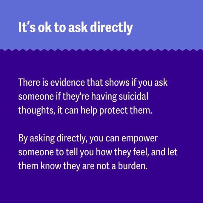 Graphic with text: 
It’s ok to ask directly. 
There is evidence that shows if you ask someone if they're having suicidal thoughts, it can help protect them. By asking directly, you can empower someone to tell you how they feel, and let them know they are not a burden. 