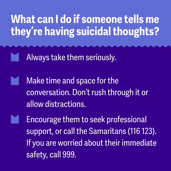 Graphic with text: 
What can I do if someone tells me they’re having suicidal thoughts? 

Always take them seriously. 
Make time and space for the conversation. Don’t rush through it or allow distractions. 
Encourage them to seek professional support, or call the Samaritans (116 123). If you are worried about their immediate safety, call 999. 