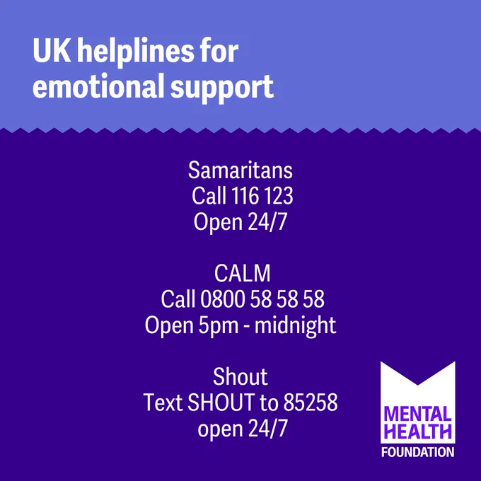 Graphic with text: 
Save this image in case you need it 

UK helplines for emotional support: Samaritans Call 116 123 Open 24/7. CALM Call 0800 58 58 58 Open 5pm – midnight. 
 Shout Text SHOUT to 85258 open 24/7 