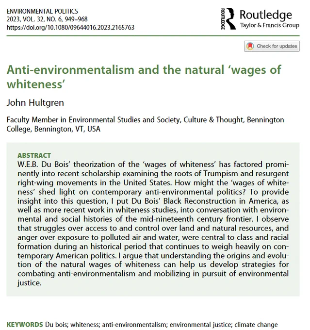 Abstract: W.E.B. Du Bois’ theorization of the ‘wages of whiteness’ has factored prominently into recent scholarship examining the roots of Trumpism and resurgent right-wing movements in the United States. How might the ‘wages of whiteness’ shed light on contemporary anti-environmental politics? To provide insight into this question, I put Du Bois’ Black Reconstruction in America, as well as more recent work in whiteness studies, into conversation with environmental and social histories of the mid-nineteenth century frontier. I observe that struggles over access to and control over land and natural resources, and anger over exposure to polluted air and water, were central to class and racial formation during an historical period that continues to weigh heavily on contemporary American politics. I argue that understanding the origins and evolution of the natural wages of whiteness can help us develop strategies for combating anti-environmentalism and mobilizing in pursuit of env justice