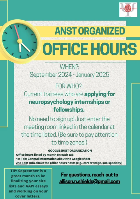 Title: ANST Organized Office Hours. WHEN?: September 2024 - January 2025. FOR WHO?: Current trainees who are applying for neuropsychology internships or fellowships. No need to sign up! Just enter the meeting room linked in the calendar at the time listed. (Be sure to pay attention to time zones!) GOOGLE SHEET ORGANIZATION: Office hours listed by month on each tab. 1st Tab: General information about the Google sheet. 2nd Tab: Info about the office hours hosts (e.g., career stage, sub-specialty). TIP: September is a great month to be finalizing your site lists and AAPI essays and working on your cover letters. For questions, reach out to allison.n.shields@gmail.com