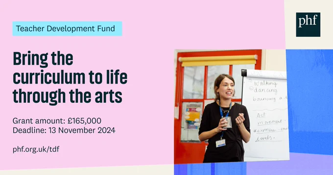Teacher Development Fund
Bring the curriculum to life through the arts
Grant amount: £165,000
Deadline 13 November 2024
phf.org.uk/tdf

Photograph shows young teacher with dark hair wearing a black outfit standing happily next to a flip chart and teaching a class using arts-based techniques. 

Image provided by Light Up School Learning, Travelling Light Theatre Company. Photo credit: Camilla Adams.