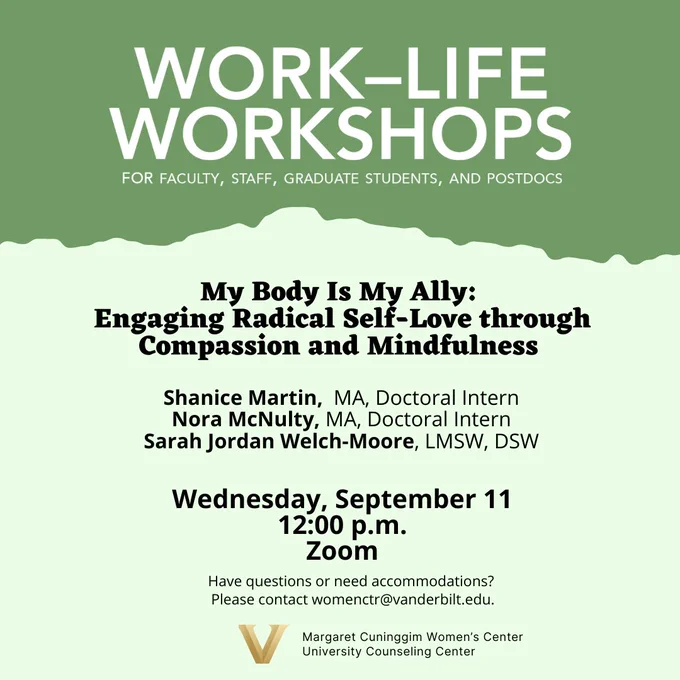 Margaret Cuninggim Women's Center
University Counseling Center
present
Work-Life Workshops for Faculty, Staff, Graduate Students, and Postdocs
My Body is My Ally:  Engaging Radical SElf-Love through Compassion and Mindfulness
Shanice Martin, MA, Doctoral Intern
Nora McNulty, MA, Doctoral Intern
Sarah Jordan Welch-Moore, LMSW, DSW
Wednesday, September 11
12:00 pm
ZOOM
Have questions or need accommodations? Please contact womenctr@vanderbilt.edu
