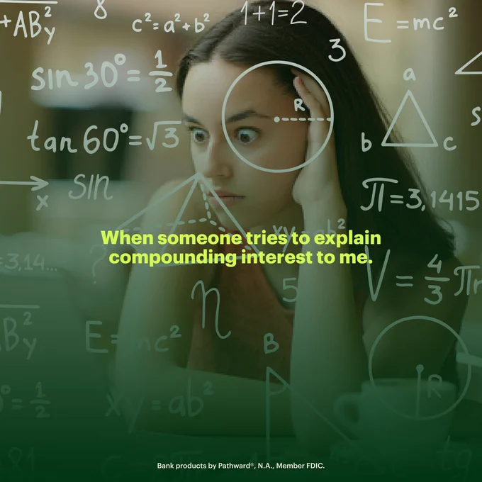 A meme style image of a woman with a wide-eyed look of confusion on her face, overlaid with faded math symbols, shapes, and formulae. Overlaid text reads, “When someone tries to explain compounding interest to me. Bank products provided by Pathward®, N.A., Member FDIC.”
