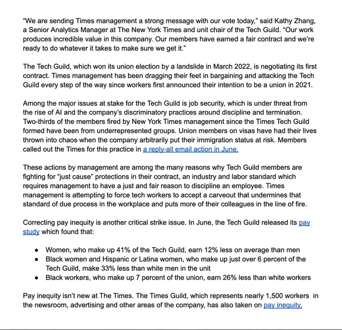“We are sending Times management a strong message with our vote today,” said Kathy Zhang, a Senior Analytics Manager at The New York Times and unit chair of the Tech Guild. “Our work produces incredible value in this company. Our members have earned a fair contract and we’re ready to do whatever it takes to make sure we get it.” 

The Tech Guild, which won its union election by a landslide in March 2022, is negotiating its first contract. Times management has been dragging their feet in bargaining and attacking the Tech Guild every step of the way since workers first announced their intention to be a union in 2021. 

Among the major issues at stake for the Tech Guild is job security, which is under threat from the rise of AI and the company’s discriminatory practices around discipline and termination. Two-thirds of the members fired by New York Times management since the Times Tech Guild  formed have been from underrepresented groups. Union members on visas have had their lives thrown 