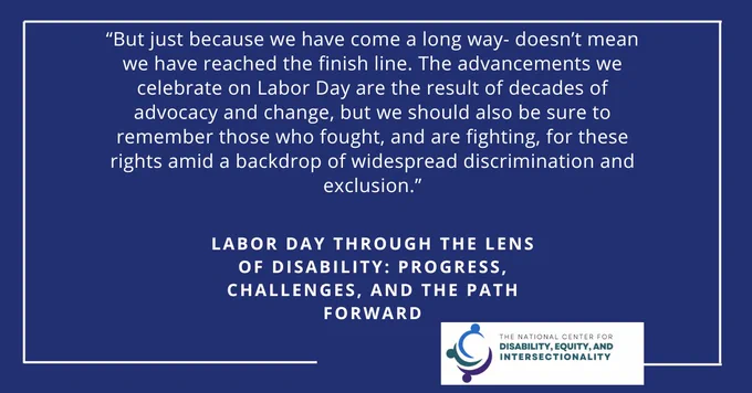 Blue box with white border. Text that reads: But just because we have come a long way- doesn't mean we have reached the finish line. The advancements we celebrate on Labor Day are the result of decades of advocacy and change, but we should also be sure to remember those who fought, and are fighting, for these rights amid a backdrop of widespread discrimination and exclusion." Labor Day Through the Lens of Disability: Progress, Challenges, and the Path Forward. The National Center for Disability, Equity, and Intersectionality