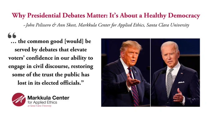 “… the common good [would] be served by debates that elevate voters’ confidence in our ability to engage in civil discourse, restoring some of the trust the public has lost in its elected officials.”
 John Pelissero & Ann Skeet
Markkula Center for Applied Ethics, Santa Clara University, "Why Presidential Debates Matter: It's About a Healthy Democracy."