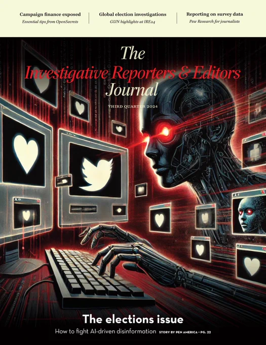 The IRE Journal, cover of Third Quarter 2024 edition.

AI-generated art shows a robot-figure typing/looking at computer screens with social media icons. 

Text: The elections issue
How to fight Al-driven disinformation STORY BY PEN AMERICA • PG. 22

Other stories featured on cover: 
Campaign finance exposed / Essential tips from OpenSecrets, Global election investigations / GIJN highlights at IRE24, Reporting on survey data / Pew Research for journalists