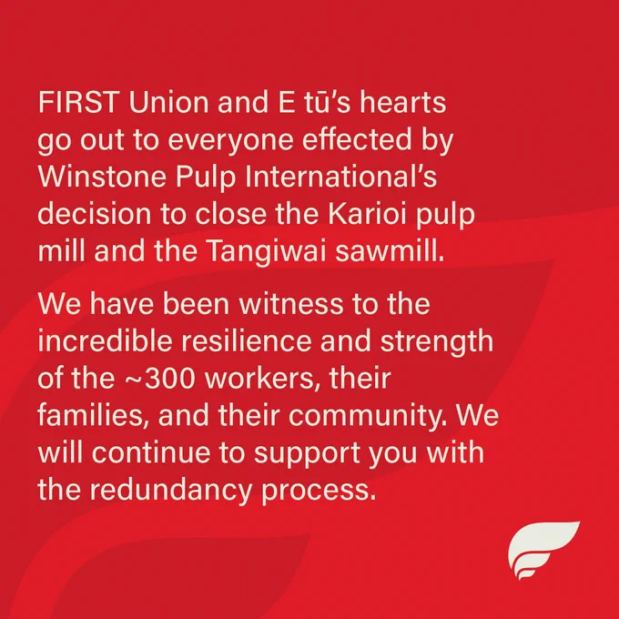 FIRST Union and E tū’s hearts go out to everyone effected by Winstone Pulp International’s decision to close the Karioi pulp mill and the Tangiwai sawmill.
We have been witness to the incredible resilience and strength of the ~300 workers, their families, and their community. We will continue to support you with the redundancy process.