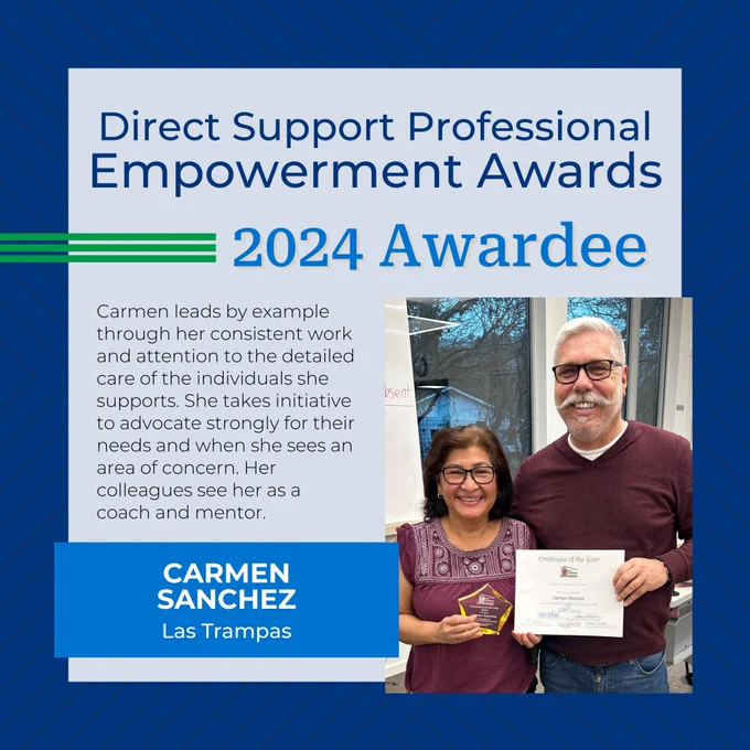 Direct Support Professional Empowerment Awards
2024 Awardee
Carmen leads by example through her consistent work and attention to the detailed care of the individuals she supports. She takes initiative to advocate strongly for their needs and when she sees an area of concern. Her colleagues see her as a coach and mentor.
Carmen Sanchez
Las Trampas