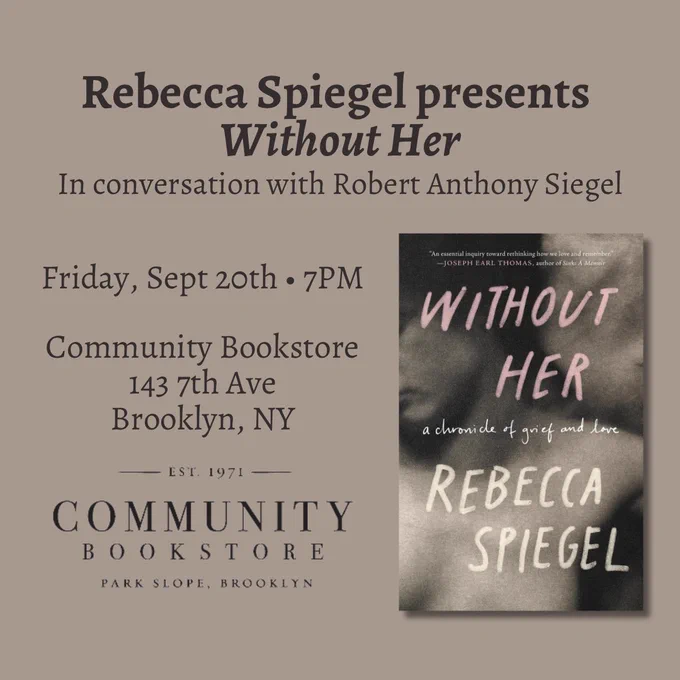 This image features the cover of WITHOUT HER by Rebecca Spiegel, and contains the following text: Rebecca Spiegel presents Without Her in conversation with Robert Anthony Siegel. Friday, Sept 20th. 7PM. Community Bookstore, 143 7th Ave, Brooklyn, NY.
