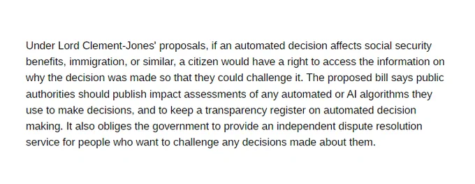 Under Lord Clement-Jones' proposals, if an automated decision affects social security benefits, immigration, or similar, a citizen would have a right to access the information on why the decision was made so that they could challenge it. The proposed bill says public authorities should publish impact assessments of any automated or AI algorithms they use to make decisions, and to keep a transparency register on automated decision making. It also obliges the government to provide an independent dispute resolution service for people who want to challenge any decisions made about them.