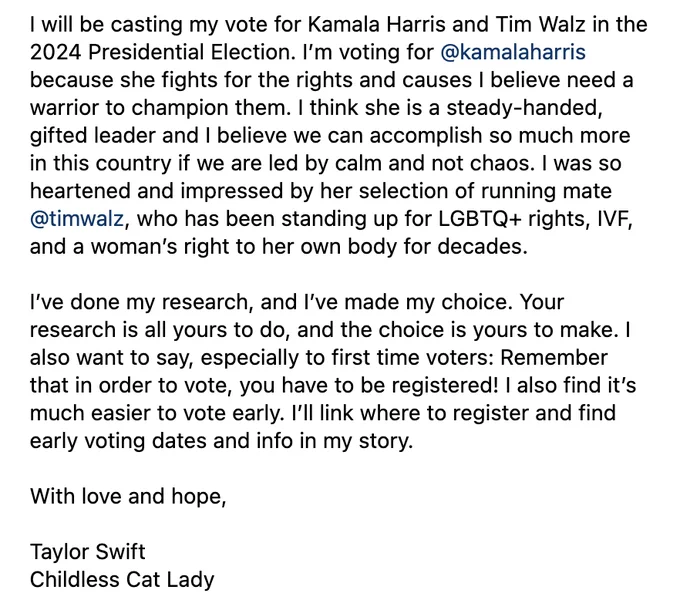 I will be casting my vote for Kamala Harris and Tim Walz in the 2024 Presidential Election. I’m voting for @kamalaharris because she fights for the rights and causes I believe need a warrior to champion them. I think she is a steady-handed, gifted leader and I believe we can accomplish so much more in this country if we are led by calm and not chaos. I was so heartened and impressed by her selection of running mate @timwalz, who has been standing up for LGBTQ  rights, IVF, and a woman’s right to her own body for decades.

I’ve done my research, and I’ve made my choice. Your research is all yours to do, and the choice is yours to make. I also want to say, especially to first time voters: Remember that in order to vote, you have to be registered! I also find it’s much easier to vote early. I’ll link where to register and find early voting dates and info in my story.

With love and hope,

Taylor Swift
Childless Cat Lady