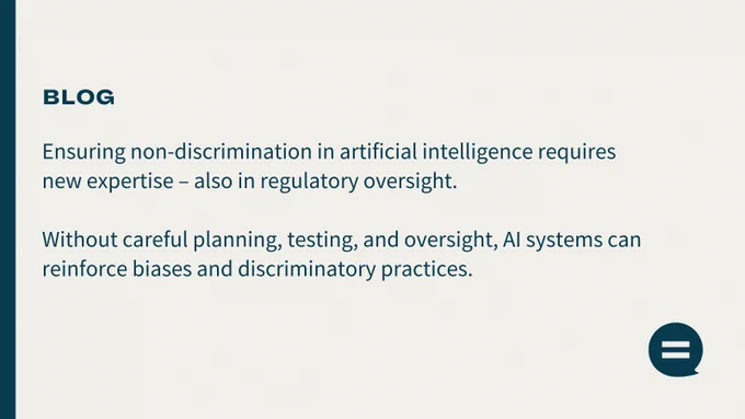Picture has a text: Blog. Ensuring non-discrimination in artificial intelligence requires new expertise – also in regulatory oversight. Without careful planning, testing, and oversight, AI systems can reinforce biases and discriminatory practices.