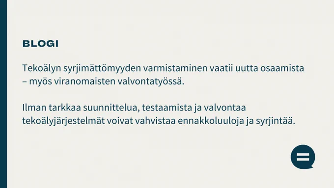 Kuvassa on teksti: Blogi. Tekoälyn syrjimättömyyden varmistaminen vaatii uutta osaamista – myös viranomaisten valvontatyössä. Ilman tarkkaa suunnittelua, testaamista ja valvontaa tekoälyjärjestelmät voivat vahvistaa ennakkoluuloja ja syrjintää.
