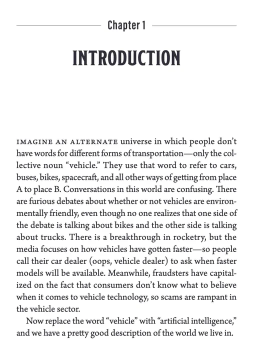 Chapter 1

INTRODUCTION

Imagine an alternate universe in which people don’t have words for different forms of transportation—only the collective noun “vehicle.” They use that word to refer to cars, buses, bikes, spacecraft, and all other ways of getting from place A to place B. Conversations in this world are confusing. There are furious debates about whether or not vehicles are environmentally friendly, even though no one realizes that one side of the debate is talking about bikes and the other side is talking about trucks. There is a breakthrough in rocketry, but the media focuses on how vehicles have gotten faster—so people call their car dealer (oops, vehicle dealer) to ask when faster models will be available. Meanwhile, fraudsters have capitalized on the fact that consumers don’t know what to believe when it comes to vehicle technology, so scams are rampant in the vehicle sector.

Now replace the word “vehicle” with “artificial intelligence,” and we have a pretty good descriptio
