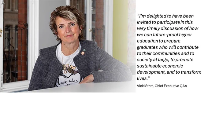 “I'm delighted to have been invited to participate in this very timely discussion of how we can future-proof higher education to prepare graduates who will contribute to their communities and to society at large, to promote sustainable economic development, and to transform lives.”
Vicki Stott, Chief Executive QAA
