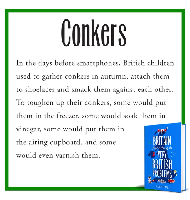 Conkers
In the days before smartphones, British children used to gather conkers in autumn, attach them to shoelaces and smack them against each other.
To toughen up their conkers, some would put them in the freezer, some would soak them in vinegar, some would put them in the airing cupboard, and some would even varnish them.