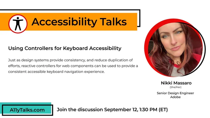 Image description: Accessibility Talks: “Using Controllers for Keyboard Accessibility” with Nikki Massaro, Senior Design Engineer at Adobe. Just as design systems provide consistency, and reduce duplication of efforts, reactive controllers for web components can be used to provide a consistent accessible keyboard navigation experience.