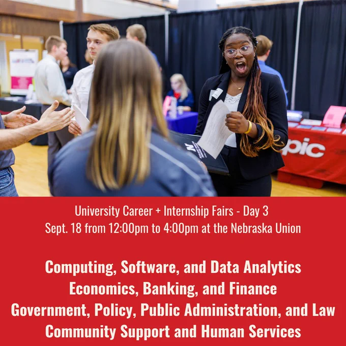 University Career   Internship Fairs - Day 3 
Sept. 18 from 12:00pm to 4:00pm at the Nebraska Union
 
Computing, Software, and Data Analytics
Economics, Banking, and Finance
Government, Policy, Public Administration, and Law
Community Support and Human Services