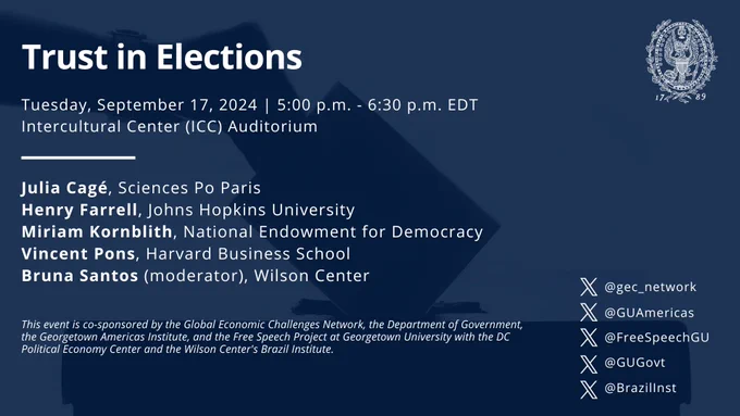 Graphic of a vote being cast into a box. The text reads: "Trust in Elections; Tuesday, September 17, 2024; 5:00 p.m. - 6:30 p.m. EDT;
Intercultural Center (ICC) Auditorium; Julia Cagé, Sciences Po Paris; Henry Farrell, Johns Hopkins University; Miriam Kornblith, National Endowment for Democracy; Vincent Pons, Harvard Business School; Bruna Santos (moderator), Wilson Center; This event is co-sponsored by the Global Economic Challenges Network, the Department of Government, the Georgetown Americas Institute, and the Free Speech Project at Georgetown University with the DC Political Economy Center and the Wilson Center's Brazil Institute; X accounts for @gec_network, @GUAmericas, @FreeSpeechGU, @GUGovt, and @BrazilInst"
